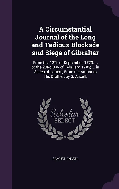 A Circumstantial Journal of the Long and Tedious Blockade Siege Gibraltar: From 12Th September, 1779, ... to 23Rd Day February, 1783; Series Letters, Author His Brother. by S. Ancell,