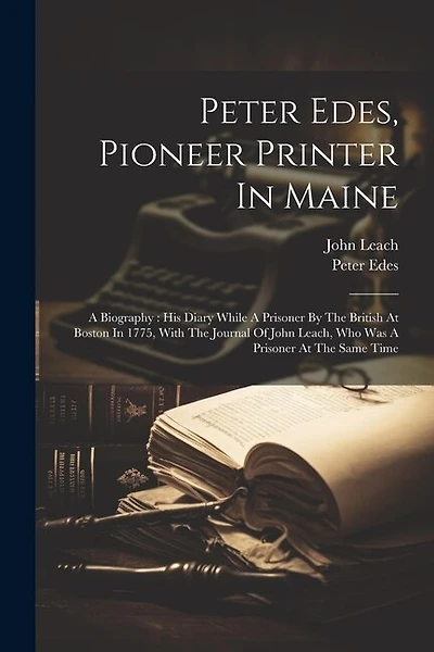 Peter Edes, Pioneer Printer In Maine: A Biography: His Diary While A Prisoner By The British At Boston In 1775, With The Journal Of John Leach, Who Was A Prisoner At The Same Time