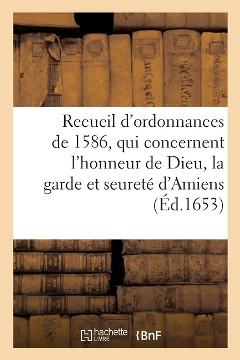 Recueil Des Ordonnances, Qui Concernent l'Honneur de Dieu, La Garde Et Seureté d'Amiens: Et Le Gouvernement Et Police d'Icelle, Tirées de Plusieurs Édicts Du Roy de 1586