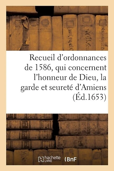 Recueil Des Ordonnances, Qui Concernent l'Honneur de Dieu, La Garde Et Seureté d'Amiens: Et Le Gouvernement Et Police d'Icelle, Tirées de Plusieurs Édicts Du Roy de 1586