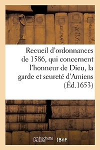 Recueil Des Ordonnances, Qui Concernent l'Honneur de Dieu, La Garde Et Seureté d'Amiens: Et Le Gouvernement Et Police d'Icelle, Tirées de Plusieurs Édicts Du Roy de 1586