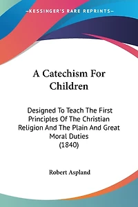 A Catechism For Children: Designed To Teach The First Principles Of The Christian Religion And The Plain And Great Moral Duties (1840)