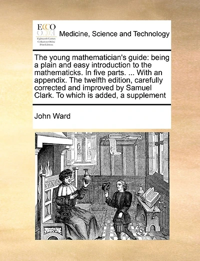 The young mathematician's guide: being a plain and easy introduction to the mathematicks. In five parts. ... With an appendix. The twelfth edition, carefully corrected and improved by Samuel Clark. To which is added, a supplement