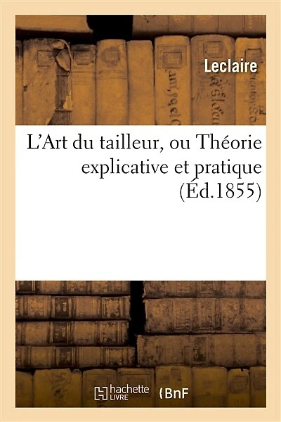L'Art Du Tailleur, Ou Théorie Explicative Et Pratique de Tout CE Qui Concerne: Les Vêtements Civil Et Militaire