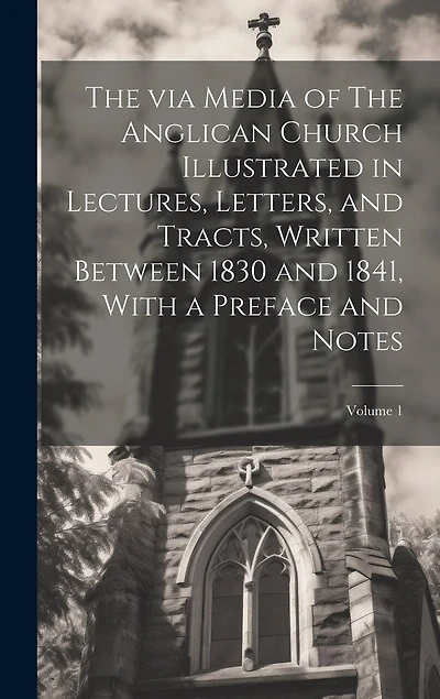 The via Media of The Anglican Church Illustrated in Lectures, Letters, and Tracts, Written Between 1830 and 1841, With a Preface and Notes; Volume 1