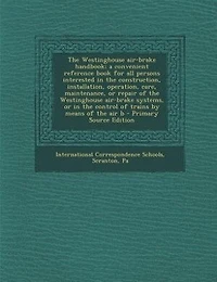 the Westinghouse Air-brake Handbook; a Convenient Reference Book for all Persons Interested Construction, Installation, Operation, Care, Maintenance, or Repair of Systems, Control Trains by Means air B