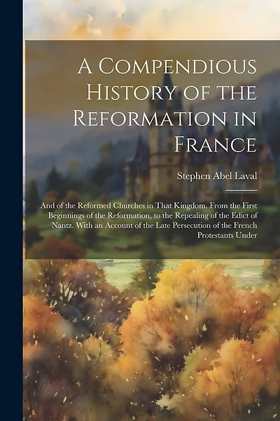 A Compendious History of the Reformation in France: And of the Reformed Churches in That Kingdom. From the First Beginnings of the Reformation, to the Repealing of the Edict of Nantz. With an Account of the Late Persecution of the French Protestants Under