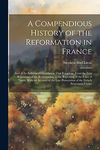 A Compendious History of the Reformation in France: And of the Reformed Churches in That Kingdom. From the First Beginnings of the Reformation, to the Repealing of the Edict of Nantz. With an Account of the Late Persecution of the French Protestants Under