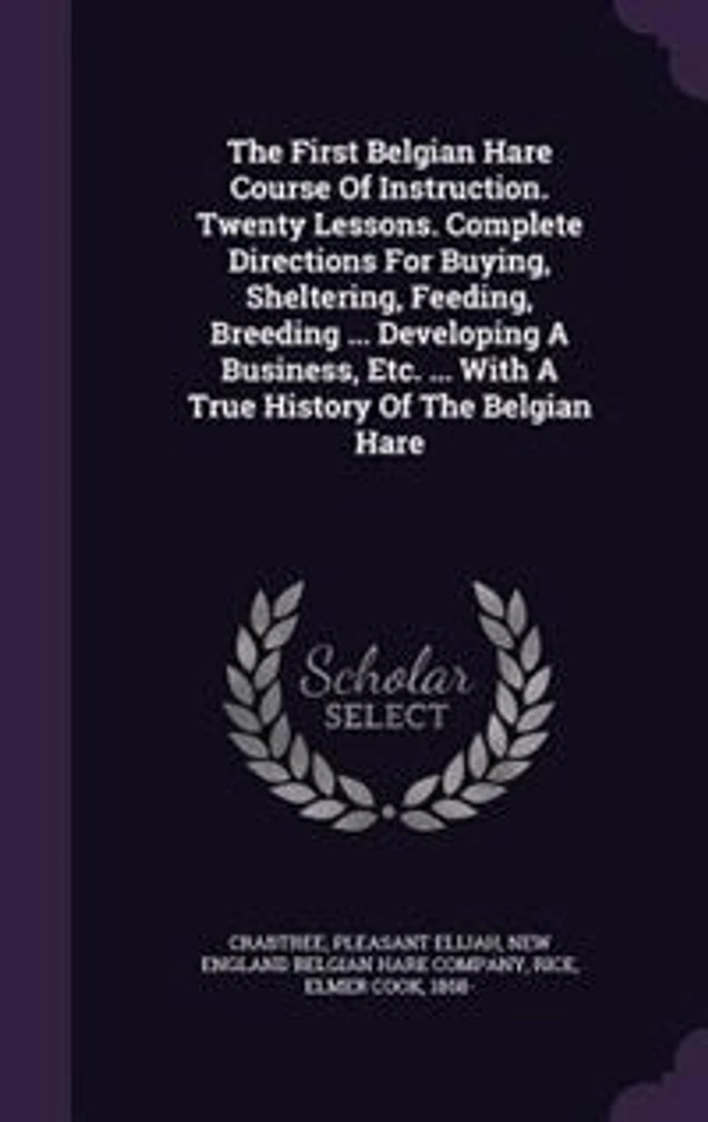 The First Belgian Hare Course Of Instruction. Twenty Lessons. Complete Directions For Buying, Sheltering, Feeding, Breeding ... Developing A Business, Etc. ... With A True History Of The Belgian Hare