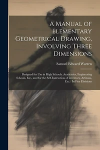 A Manual of Elementary Geometrical Drawing, Involving Three Dimensions: Designed for Use in High Schools, Academies, Engineering Schools, Etc., and for the Self-Instruction of Inventors, Artizans