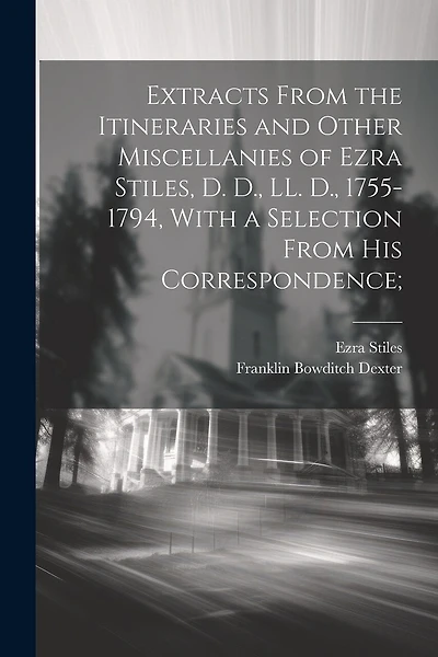 Extracts From the Itineraries and Other Miscellanies of Ezra Stiles, D. D., LL. D., 1755-1794, With a Selection From his Correspondence;