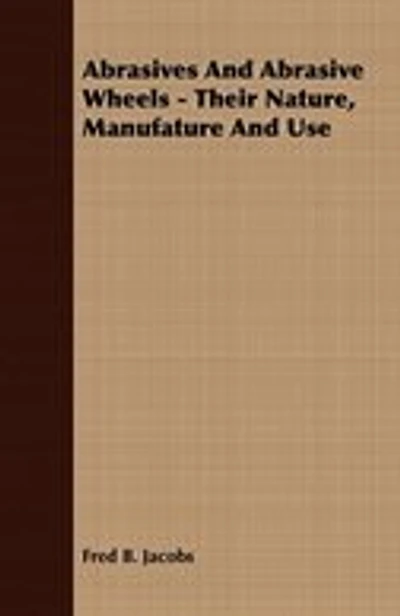 Abrasives And Abrasive Wheels - Their Nature, Manufature And Use