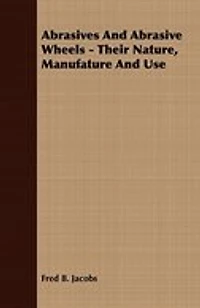 Abrasives And Abrasive Wheels - Their Nature, Manufature And Use