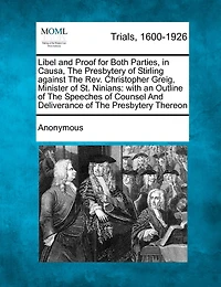 Libel And Proof For Both Parties, In Causa, The Presbytery Of Stirling Against The Rev. Christopher Greig, Minister Of St. Ninians: With An Outline Of The Speeches Of Counsel And Deliverance Of The Presbytery Thereon