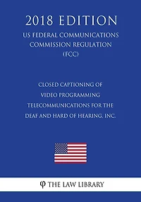 Closed Captioning of Video Programming - Telecommunications for the Deaf and Hard of Hearing, Inc. (US Federal Communications Commission Regulation) (FCC) (2018 Edition)