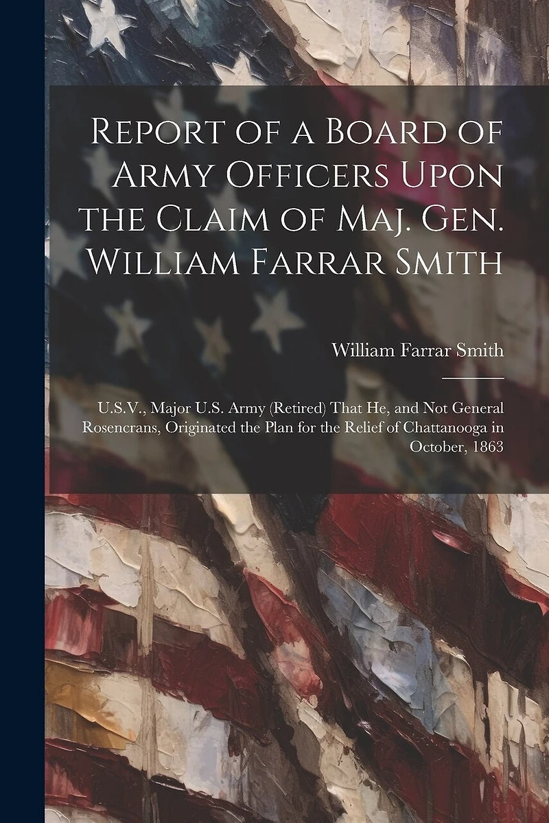 Report of a Board of Army Officers Upon the Claim of Maj. Gen. William Farrar Smith: U.S.V., Major U.S. Army (Retired) That He, and Not General Rosencrans, Originated the Plan for the Relief of Chattanooga in October, 1863