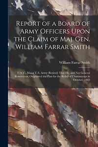 Report of a Board of Army Officers Upon the Claim of Maj. Gen. William Farrar Smith: U.S.V., Major U.S. Army (Retired) That He, and Not General Rosencrans, Originated the Plan for the Relief of Chattanooga in October, 1863