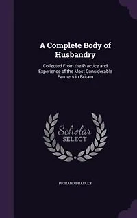 A Complete Body Of Husbandry: Collected From The Practice And Experience Most Considerable Farmers Britain. Particularl
