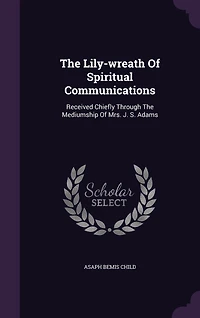The Lily-wreath Of Spiritual Communications: Received Chiefly Through Mediumship Mrs. J. S. Adams