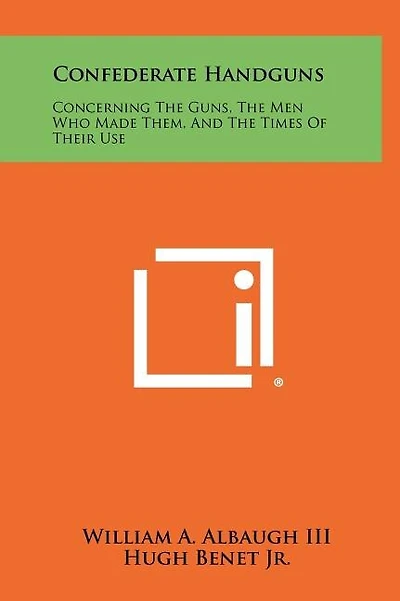 Confederate Handguns: Concerning The Guns, The Men Who Made Them, And The Times Of Their Use