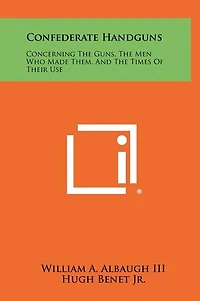 Confederate Handguns: Concerning The Guns, The Men Who Made Them, And The Times Of Their Use