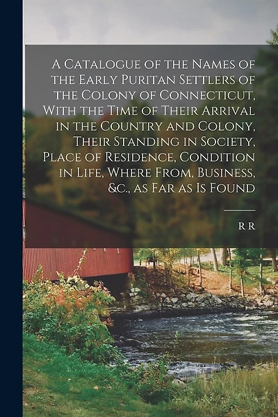 A Catalogue of the Names of the Early Puritan Settlers of the Colony of Connecticut, With the Time of Their Arrival in the Country and Colony, Their Standing in Society, Place of Residence, Condition in Life, Where From, Business, &c