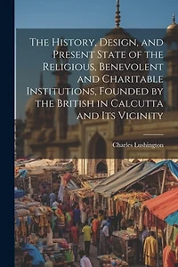 The History, Design, and Present State of the Religious, Benevolent and Charitable Institutions, Founded by the British in Calcutta and Its Vicinity