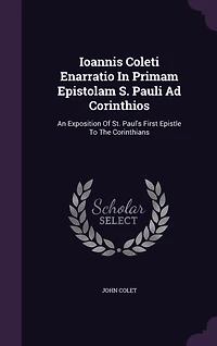 Ioannis Coleti Enarratio Primam Epistolam S. Pauli Ad Corinthios: An Exposition Of St. Paul's First Epistle To The Corinthians