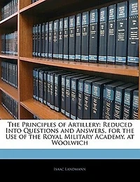 the Principles of Artillery: Reduced Into Questions and Answers, for Use Royal Military Academy, at Woolwich