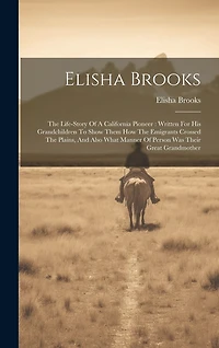 Elisha Brooks: The Life-story Of A California Pioneer: Written For His Grandchildren To Show Them How The Emigrants Crossed The Plains, And Also What Manner Of Person Was Their Great Grandmother