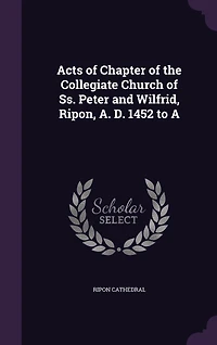 Acts of Chapter the Collegiate Church Ss. Peter and Wilfrid, Ripon, A. D. 1452 to A