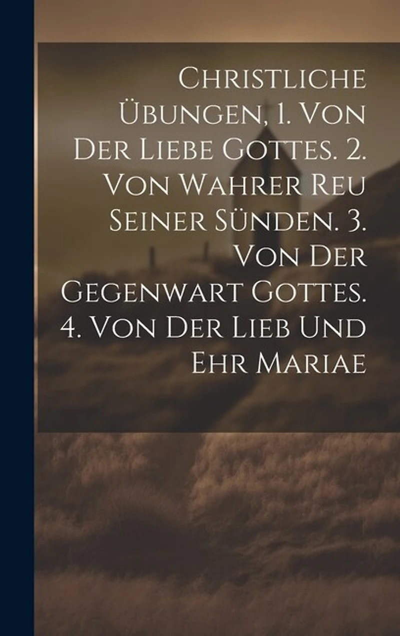 Christliche Übungen, 1. Von Der Liebe Gottes. 2. Von Wahrer Reu Seiner Sünden. 3. Von Der Gegenwart Gottes. 4. Von Der Lieb Und Ehr Mariae