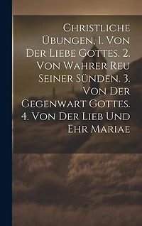 Christliche Übungen, 1. Von Der Liebe Gottes. 2. Von Wahrer Reu Seiner Sünden. 3. Von Der Gegenwart Gottes. 4. Von Der Lieb Und Ehr Mariae