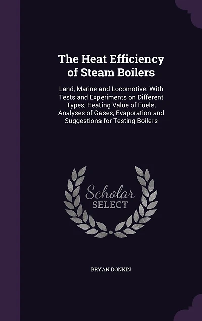 The Heat Efficiency of Steam Boilers: Land, Marine and Locomotive. With Tests Experiments on Different Types, Heating Value Fuels, Analyses Gases, Evaporation Suggestions for Testing Boilers