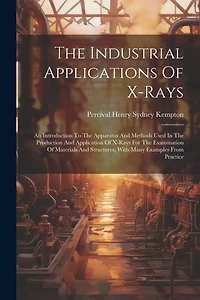 The Industrial Applications Of X-rays: An Introduction To The Apparatus And Methods Used In The Production And Application Of X-rays For The Examination Of Materials And Structures, With Many Examples From Practice