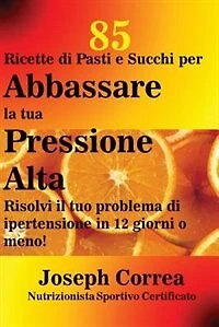 85 Ricette di Pasti e Succhi per Abbassare la tua Pressione Alta: Risolvi il tuo problema di ipertensione in 12 giorni o meno!