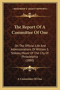 The Report Of A Committee Of One: On The Official Life And Administrations Of William S. Stokley, Mayor Of The City Of Philadelphia (1880)