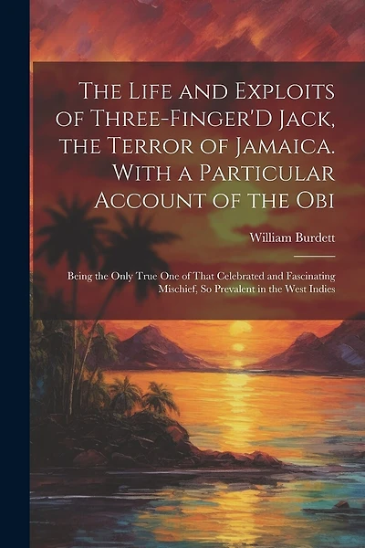 The Life and Exploits of Three-Finger'D Jack, the Terror of Jamaica. With a Particular Account of the Obi: Being the Only True One of That Celebrated and Fascinating Mischief, So Prevalent in the West Indies