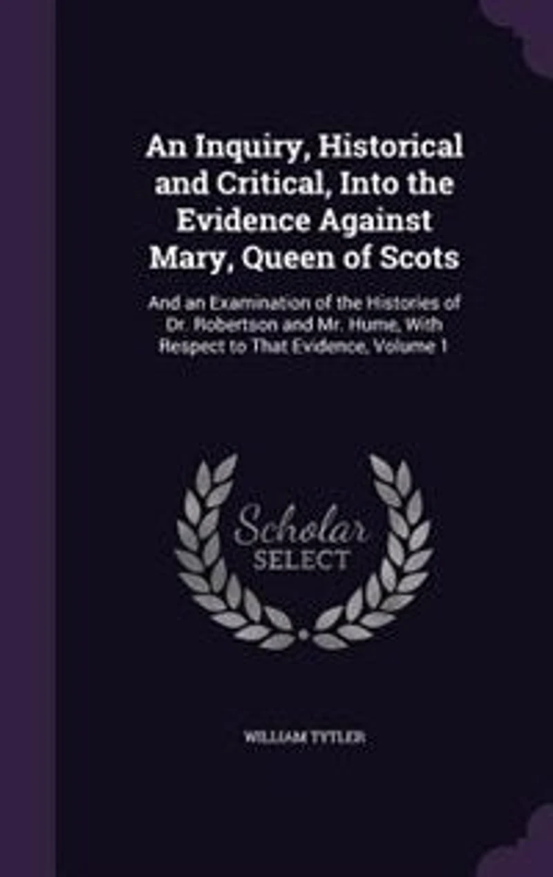 An Inquiry, Historical and Critical, Into the Evidence Against Mary, Queen of Scots: And an Examination of the Histories of Dr. Robertson and Mr. Hume, With Respect to That Evidence, V