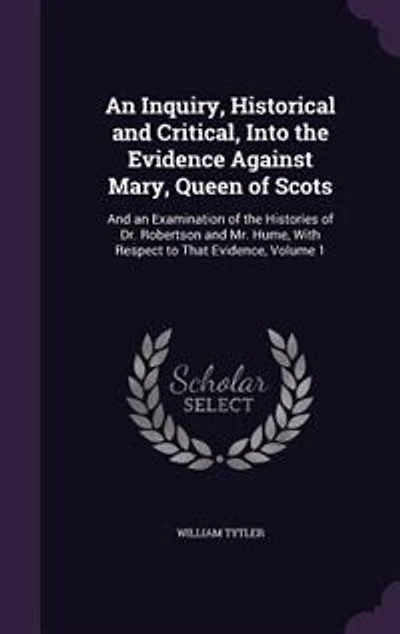 An Inquiry, Historical and Critical, Into the Evidence Against Mary, Queen of Scots: And an Examination of the Histories of Dr. Robertson and Mr. Hume, With Respect to That Evidence, V