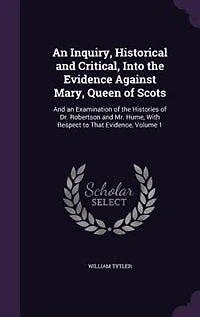 An Inquiry, Historical and Critical, Into the Evidence Against Mary, Queen of Scots: And an Examination of the Histories of Dr. Robertson and Mr. Hume, With Respect to That Evidence, V