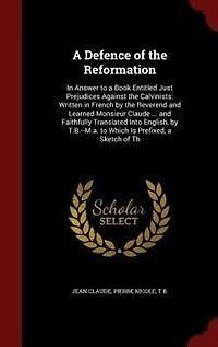 a Defence of the Reformation: Answer to Book Entitled Just Prejudices Against Calvinists: Written French by Rever