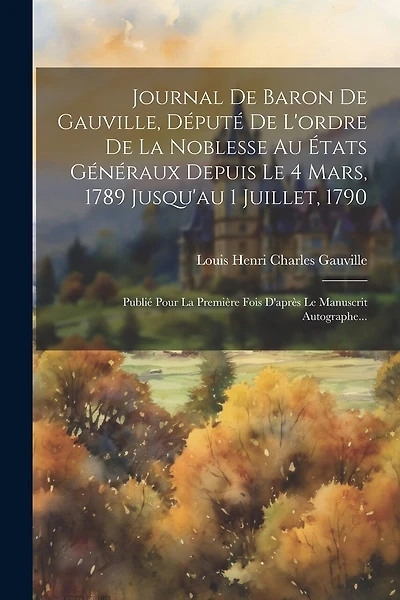 Journal De Baron De Gauville, Député De L'ordre De La Noblesse Au États Généraux Depuis Le 4 Mars, 1789 Jusqu'au 1 Juillet, 1790: Publié Pour La Première Fois D'après Le Manuscrit Autographe...