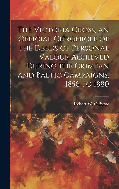 The Victoria Cross, an Official Chronicle of the Deeds of Personal Valour Achieved During the Crimean and Baltic Campaigns, 1856 to 1880