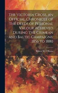 The Victoria Cross, an Official Chronicle of the Deeds of Personal Valour Achieved During the Crimean and Baltic Campaigns, 1856 to 1880
