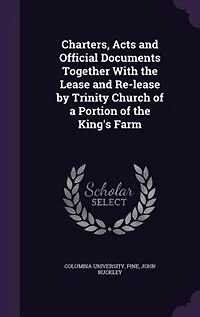 Charters, Acts and Official Documents Together With the Lease Re-lease by Trinity Church of a Portion King's Farm
