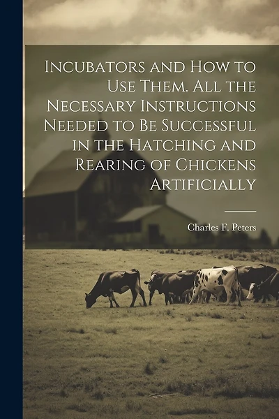 Incubators and How to Use Them. All the Necessary Instructions Needed to Be Successful in the Hatching and Rearing of Chickens Artificially