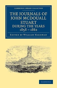 The Journals of John McDouall Stuart during the Years 1858, 1859, 1860, 1861, and 1862: When He Fixed the Centre of the Continent and Successfully Crossed It from Sea to Sea