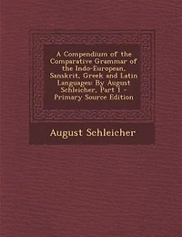 A Compendium of the Comparative Grammar Indo-European, Sanskrit, Greek and Latin Languages: By August Schleicher, Part 1