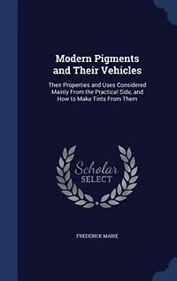 Modern Pigments and Their Vehicles: Their Properties and Uses Considered Mainly From the Practical Side, and How to Make Tints From Them